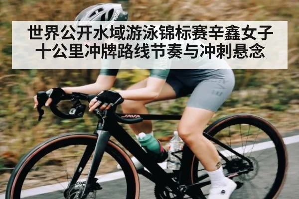 世界公开水域游泳锦标赛辛鑫女子十公里冲牌路线节奏与冲刺悬念